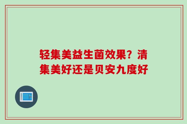 轻集美益生菌效果？清集美好还是贝安九度好