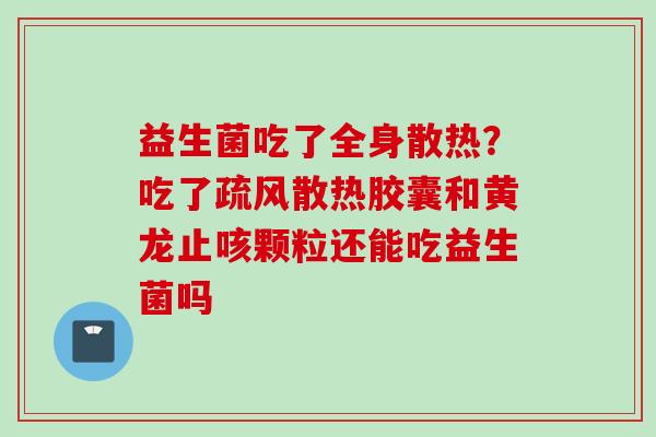 益生菌吃了全身散热?吃了疏风散热胶囊和黄龙止咳颗粒还能吃益生菌吗 益生菌吃了全身散热?吃了疏风散热胶囊和黄龙止咳颗粒还能吃益生菌吗