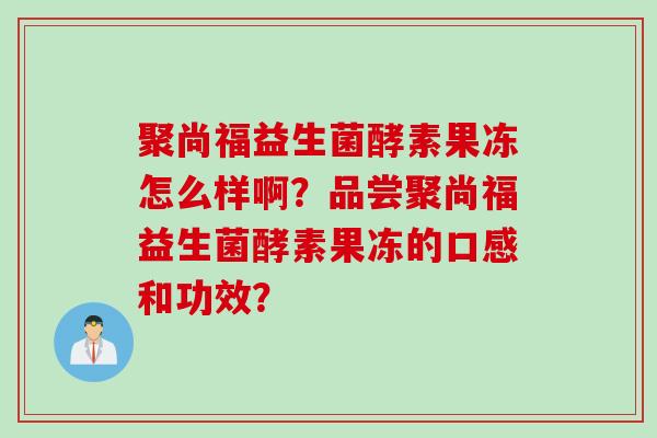 聚尚福益生菌酵素果冻怎么样啊？品尝聚尚福益生菌酵素果冻的口感和功效？