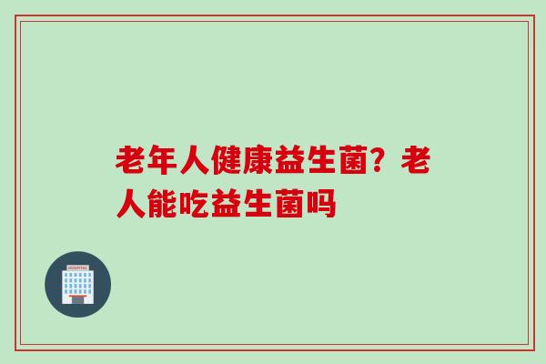 老年人健康益生菌?老人能吃益生菌吗 老年人健康益生菌?老人能吃益生菌吗