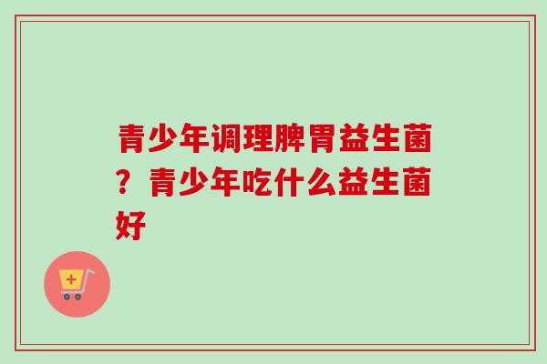 青少年调理脾胃益生菌？青少年吃什么益生菌好