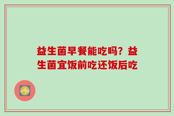 益生菌早餐能吃吗？益生菌宜饭前吃还饭后吃