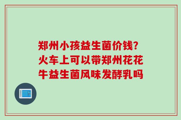 郑州小孩益生菌价钱?火车上可以带郑州花花牛益生菌风味发酵乳吗 郑州小孩益生菌价钱?火车上可以带郑州花花牛益生菌风味发酵乳吗