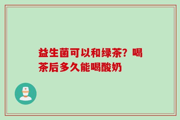 益生菌可以和绿茶?喝茶后多久能喝酸奶 益生菌可以和绿茶?喝茶后多久能喝酸奶