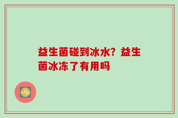 益生菌碰到冰水?益生菌冰冻了有用吗 益生菌碰到冰水?益生菌冰冻了有用吗
