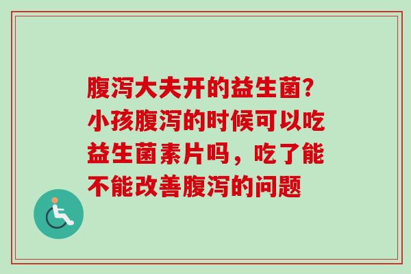 大夫开的益生菌?小孩的时候可以吃益生菌素片吗,吃了能不能改善的问题 大夫开的益生菌?小孩的时候可以吃益生菌素片吗,吃了能不能改善的问题
