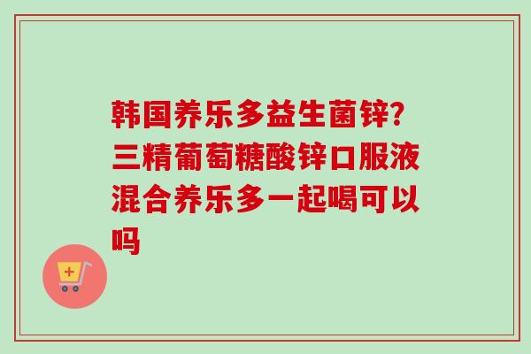 韩国养乐多益生菌锌？三精葡萄糖酸锌口服液混合养乐多一起喝可以吗
