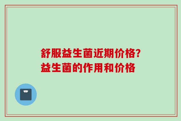 舒服益生菌近期价格?益生菌的作用和价格 舒服益生菌近期价格?益生菌的作用和价格