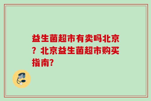 益生菌超市有卖吗北京?北京益生菌超市购买指南? 益生菌超市有卖吗北京?北京益生菌超市购买指南?
