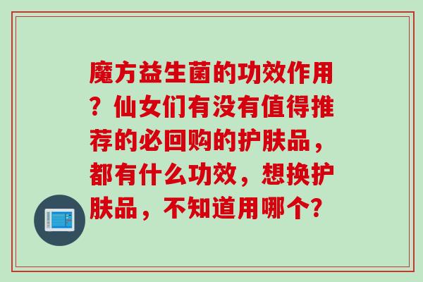 魔方益生菌的功效作用？仙女们有没有值得推荐的必回购的护肤品，都有什么功效，想换护肤品，不知道用哪个？