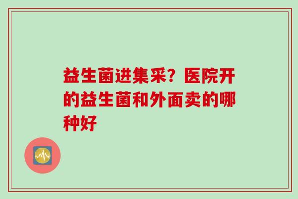 益生菌进集采？医院开的益生菌和外面卖的哪种好