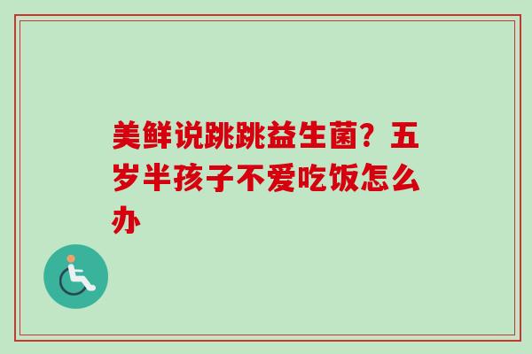 美鲜说跳跳益生菌?五岁半孩子不爱吃饭怎么办 美鲜说跳跳益生菌?五岁半孩子不爱吃饭怎么办