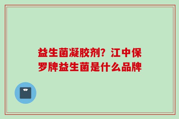 益生菌凝胶剂?江中保罗牌益生菌是什么品牌 益生菌凝胶剂?江中保罗牌益生菌是什么品牌
