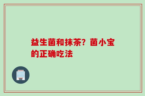 益生菌和抹茶?菌小宝的正确吃法 益生菌和抹茶?菌小宝的正确吃法