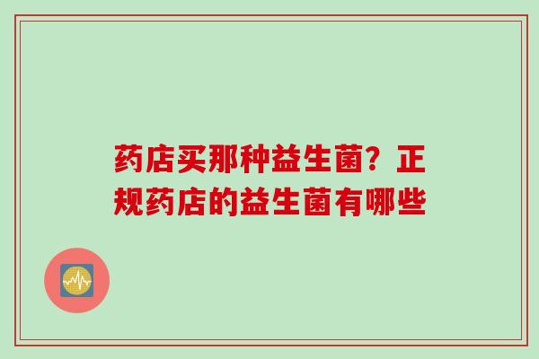 药店买那种益生菌?正规药店的益生菌有哪些 药店买那种益生菌?正规药店的益生菌有哪些