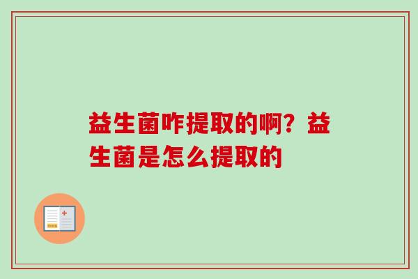 益生菌咋提取的啊?益生菌是怎么提取的 益生菌咋提取的啊?益生菌是怎么提取的