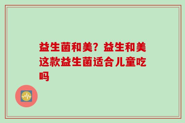 益生菌和美?益生和美这款益生菌适合儿童吃吗 益生菌和美?益生和美这款益生菌适合儿童吃吗