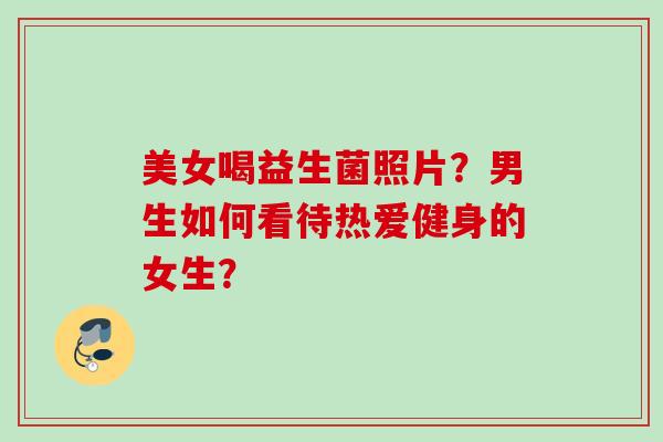美女喝益生菌照片?男生如何看待热爱健身的女生? 美女喝益生菌照片?男生如何看待热爱健身的女生?