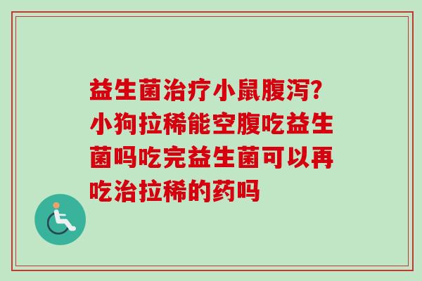 益生菌小鼠？小狗拉稀能空腹吃益生菌吗吃完益生菌可以再吃拉稀的药吗