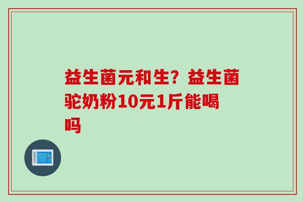 益生菌元和生?益生菌驼奶粉10元1斤能喝吗 益生菌元和生?益生菌驼奶粉10元1斤能喝吗