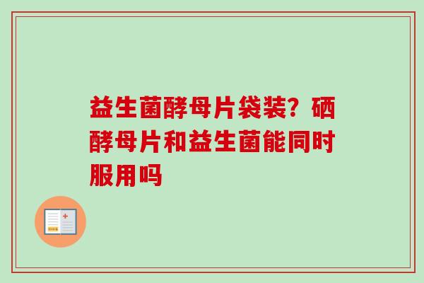 益生菌酵母片袋装？硒酵母片和益生菌能同时服用吗
