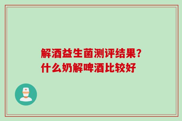 解酒益生菌测评结果？什么奶解啤酒比较好