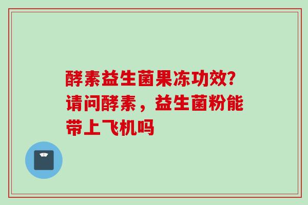 酵素益生菌果冻功效？请问酵素，益生菌粉能带上飞机吗