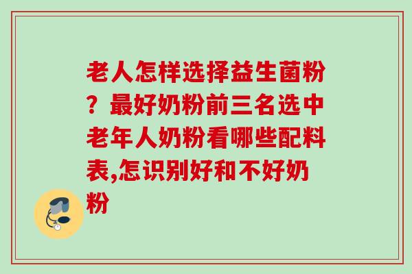 老人怎样选择益生菌粉？好奶粉前三名选中老年人奶粉看哪些配料表,怎识别好和不好奶粉