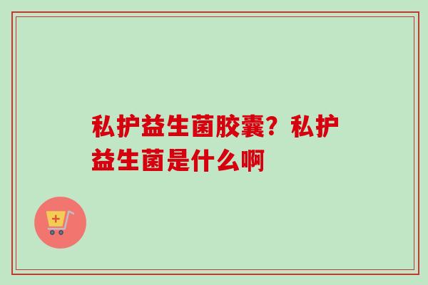 私护益生菌胶囊?私护益生菌是什么啊 私护益生菌胶囊?私护益生菌是什么啊
