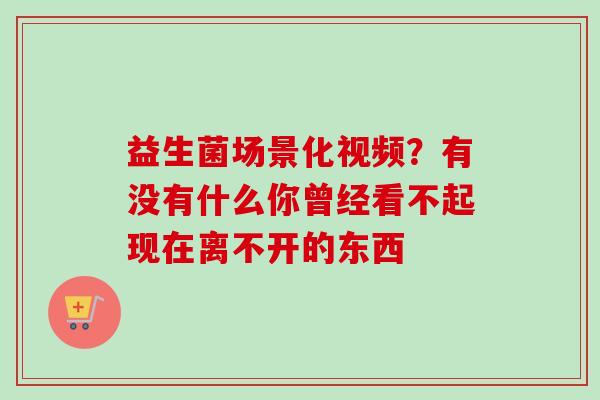 益生菌场景化视频？有没有什么你曾经看不起现在离不开的东西 