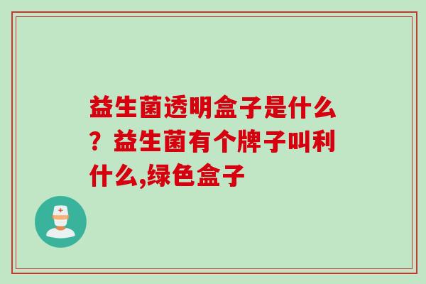 益生菌透明盒子是什么?益生菌有个牌子叫利什么,绿色盒子 益生菌透明盒子是什么?益生菌有个牌子叫利什么,绿色盒子
