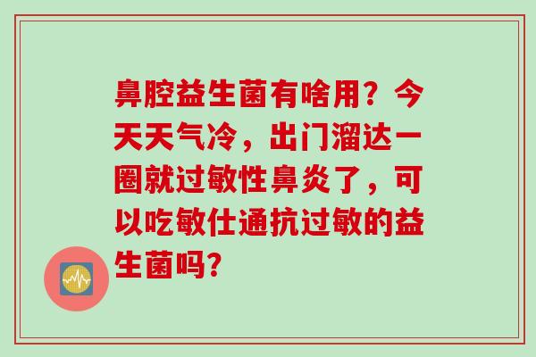 鼻腔益生菌有啥用?今天天气冷,出门溜达一圈就性了,可以吃敏仕通抗的益生菌吗? 鼻腔益生菌有啥用?今天天气冷,出门溜达一圈就性了,可以吃敏仕通抗的益生菌吗?