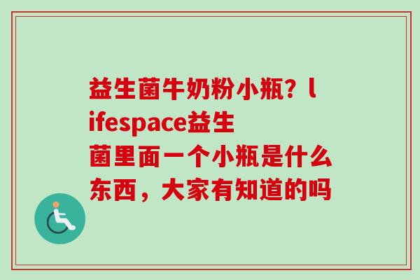 益生菌牛奶粉小瓶?lifespace益生菌里面一个小瓶是什么东西,大家有知道的吗 益生菌牛奶粉小瓶?lifespace益生菌里面一个小瓶是什么东西,大家有知道的吗
