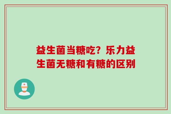 益生菌当糖吃？乐力益生菌无糖和有糖的区别
