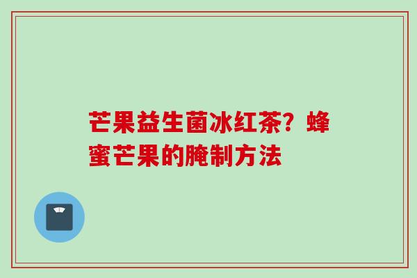 芒果益生菌冰红茶?蜂蜜芒果的腌制方法 芒果益生菌冰红茶?蜂蜜芒果的腌制方法