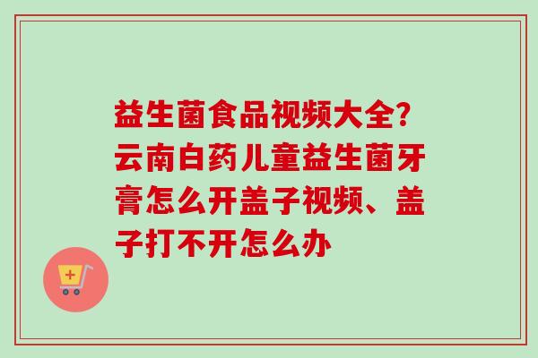 益生菌食品视频大全?云南白药儿童益生菌牙膏怎么开盖子视频、盖子打不开怎么办 益生菌食品视频大全?云南白药儿童益生菌牙膏怎么开盖子视频、盖子打不开怎么办
