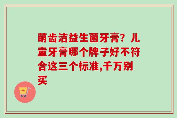 萌齿洁益生菌牙膏?儿童牙膏哪个牌子好不符合这三个标准,千万别买 萌齿洁益生菌牙膏?儿童牙膏哪个牌子好不符合这三个标准,千万别买