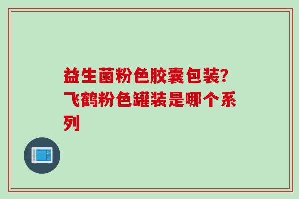 益生菌粉色胶囊包装?飞鹤粉色罐装是哪个系列 益生菌粉色胶囊包装?飞鹤粉色罐装是哪个系列