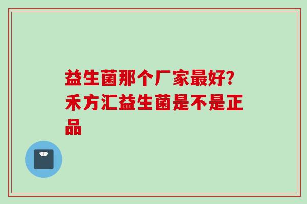 益生菌那个厂家好?禾方汇益生菌是不是正品 益生菌那个厂家好?禾方汇益生菌是不是正品