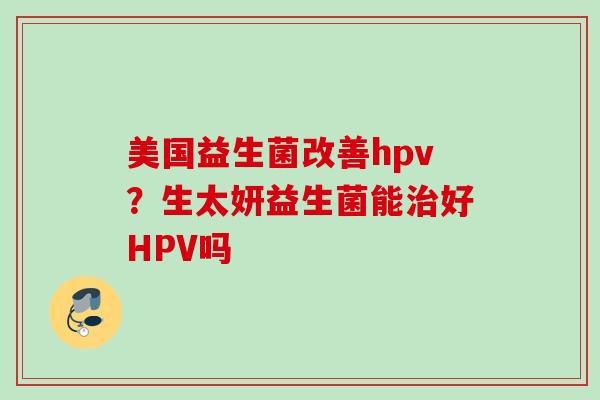 美国益生菌改善hpv？生太妍益生菌能好HPV吗