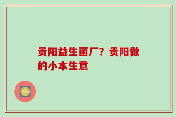 贵阳益生菌厂？贵阳做的小本生意
