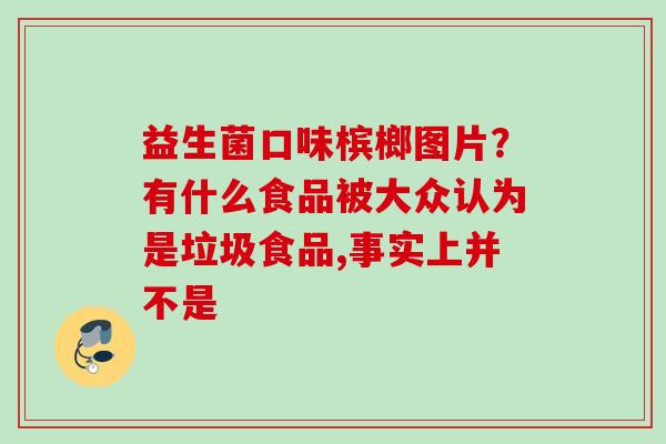 益生菌口味槟榔图片？有什么食品被大众认为是垃圾食品,事实上并不是