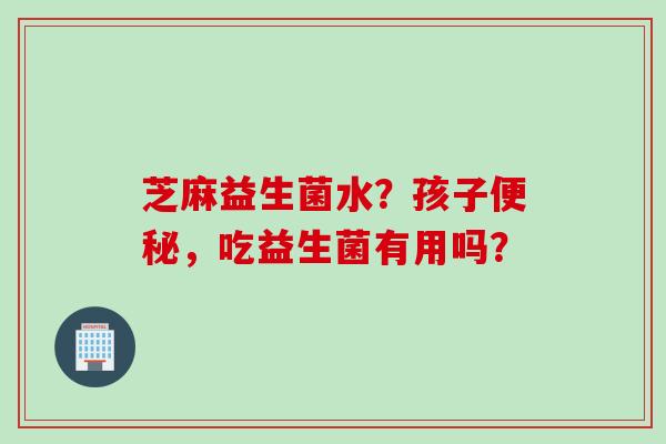 芝麻益生菌水？孩子，吃益生菌有用吗？