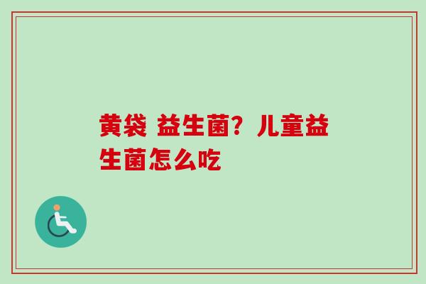 黄袋 益生菌?儿童益生菌怎么吃 黄袋 益生菌?儿童益生菌怎么吃