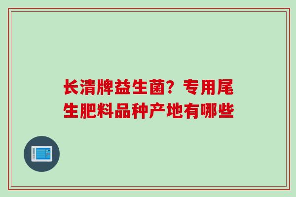 长清牌益生菌?专用尾生肥料品种产地有哪些 长清牌益生菌?专用尾生肥料品种产地有哪些