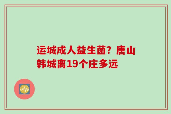 运城成人益生菌？唐山韩城离19个庄多远