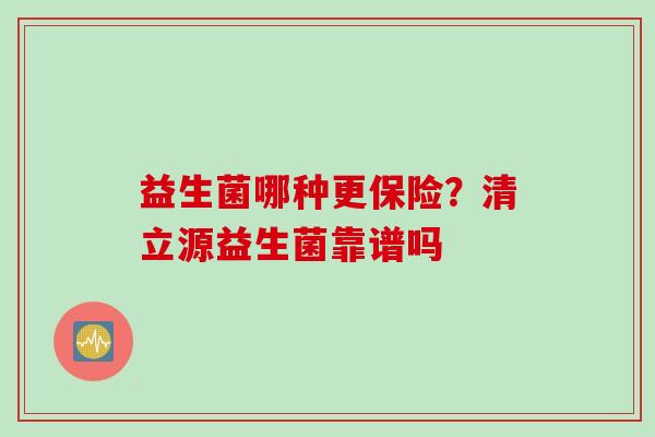益生菌哪种更保险?清立源益生菌靠谱吗 益生菌哪种更保险?清立源益生菌靠谱吗