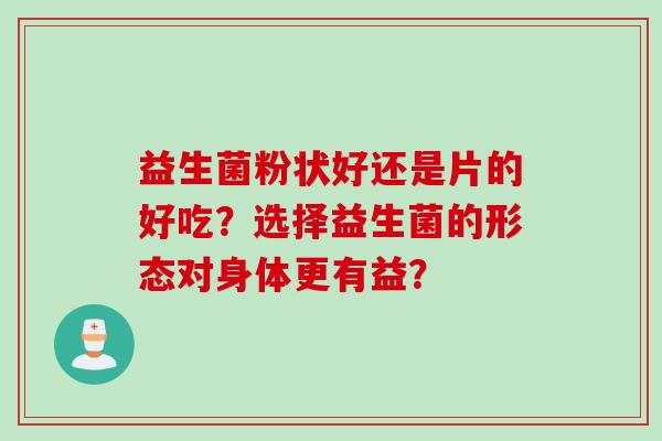 益生菌粉状好还是片的好吃?选择益生菌的形态对身体更有益? 益生菌粉状好还是片的好吃?选择益生菌的形态对身体更有益?