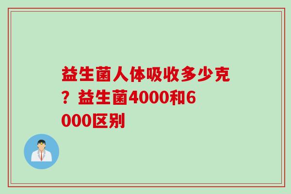 益生菌人体吸收多少克?益生菌4000和6000区别 益生菌人体吸收多少克?益生菌4000和6000区别