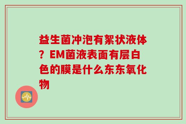 益生菌冲泡有絮状液体?EM菌液表面有层白色的膜是什么东东氧化物 益生菌冲泡有絮状液体?EM菌液表面有层白色的膜是什么东东氧化物